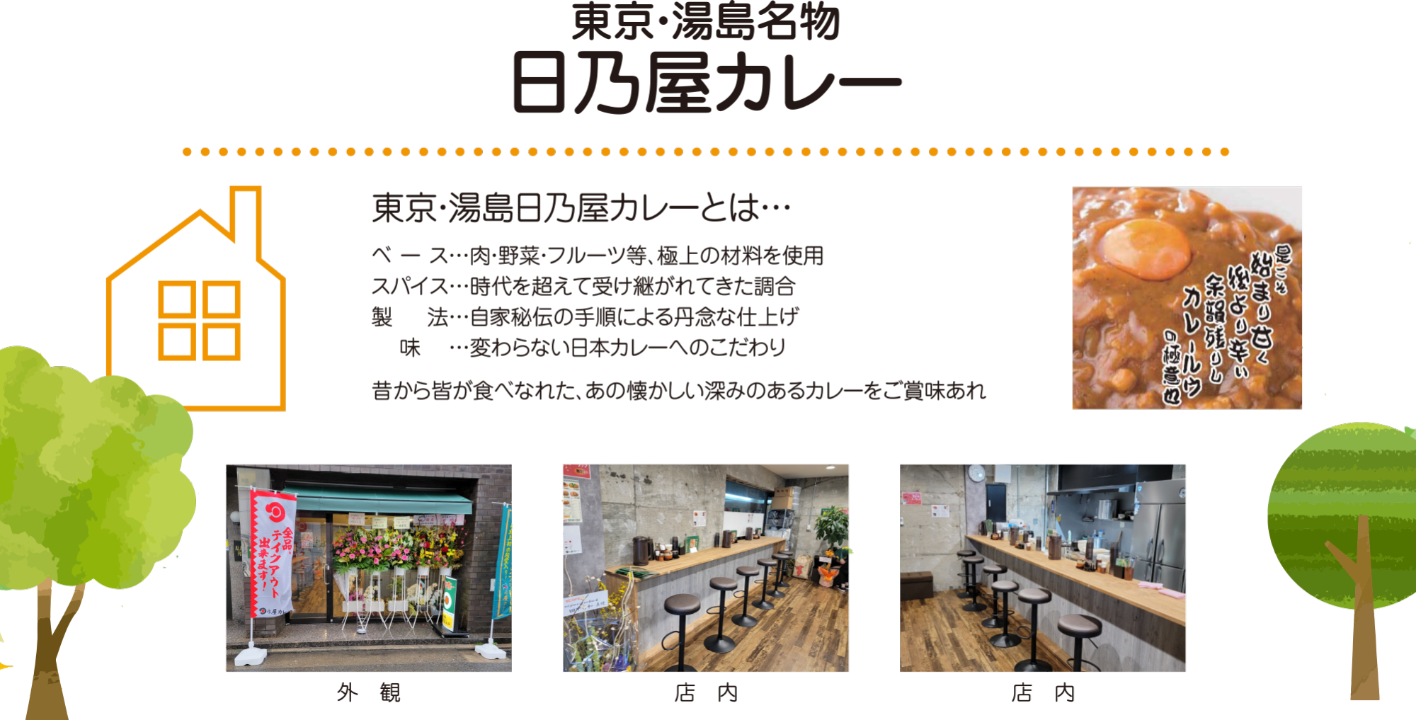 東京・湯島日乃屋カレーとは…ベース…肉・野菜・フルーツ等、極上の材料を使用
スパイス…時代を超えて受け継がれてきた調合
製　  法…自家秘伝の手順による丹念な仕上げ
　 味 　…変わらない日本カレーへのこだわり
昔から皆が食べなれた、あの懐かしい深みのあるカレーをご賞味あれ