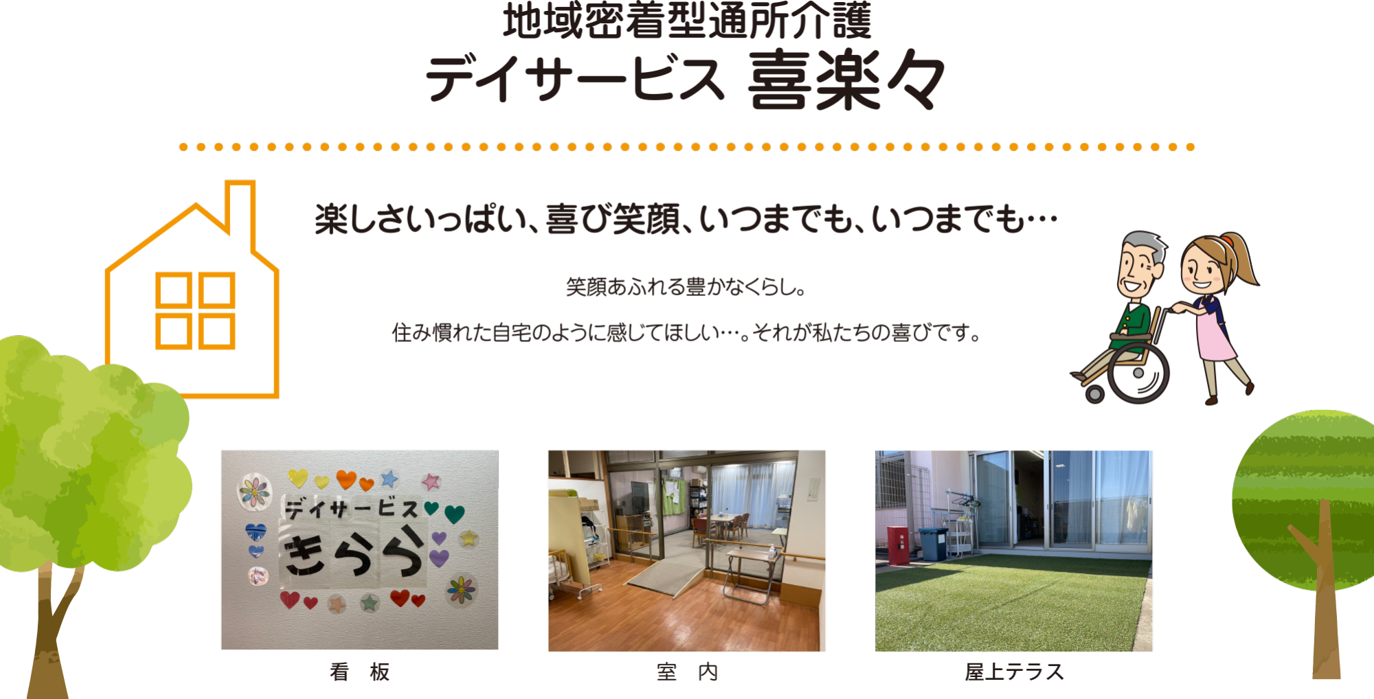 地域密着型通所介護 デイサービス 喜楽々 楽しさいっぱい、喜び笑顔、いつまでも、いつまでも… 笑顔あふれる豊かなくらし。
住み慣れた自宅のように感じてほしい…。それが私たちの喜びです。